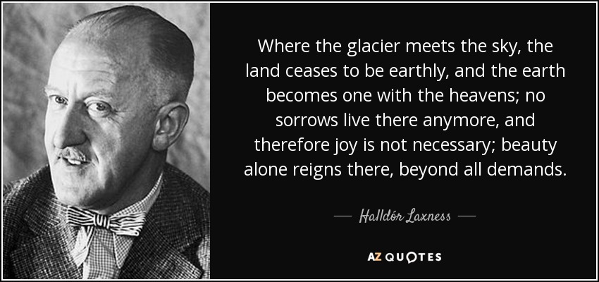 Where the glacier meets the sky, the land ceases to be earthly, and the earth becomes one with the heavens; no sorrows live there anymore, and therefore joy is not necessary; beauty alone reigns there, beyond all demands. - Halldór Laxness