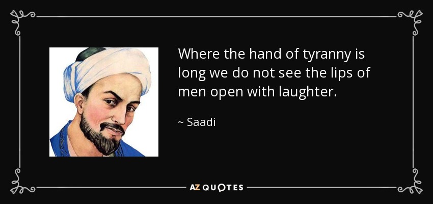Where the hand of tyranny is long we do not see the lips of men open with laughter. - Saadi