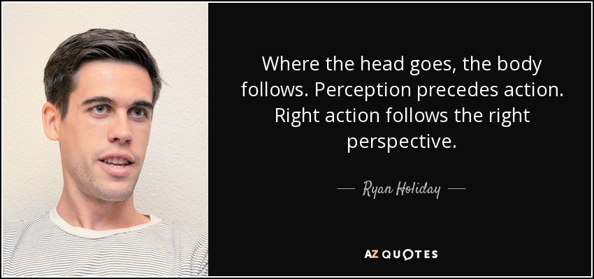 Where the head goes, the body follows. Perception precedes action. Right action follows the right perspective. - Ryan Holiday