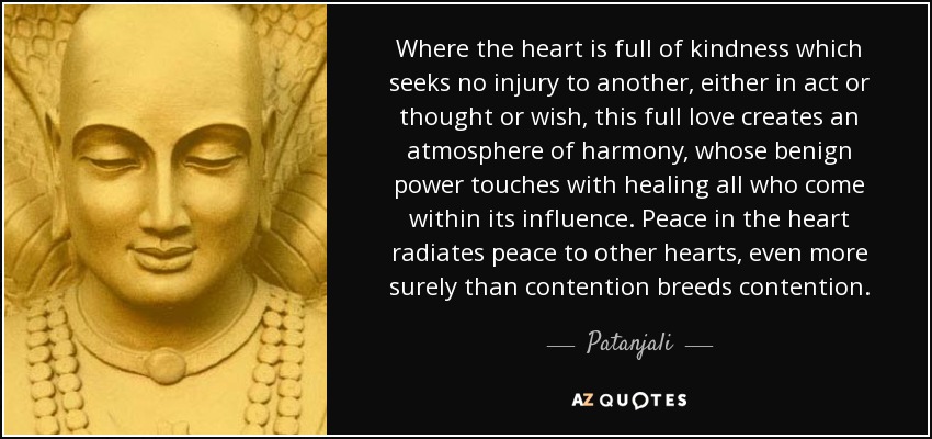 Where the heart is full of kindness which seeks no injury to another, either in act or thought or wish, this full love creates an atmosphere of harmony, whose benign power touches with healing all who come within its influence. Peace in the heart radiates peace to other hearts, even more surely than contention breeds contention. - Patanjali