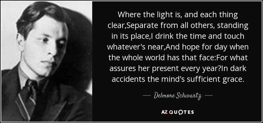 Where the light is, and each thing clear,Separate from all others, standing in its place,I drink the time and touch whatever's near,And hope for day when the whole world has that face:For what assures her present every year?In dark accidents the mind's sufficient grace. - Delmore Schwartz