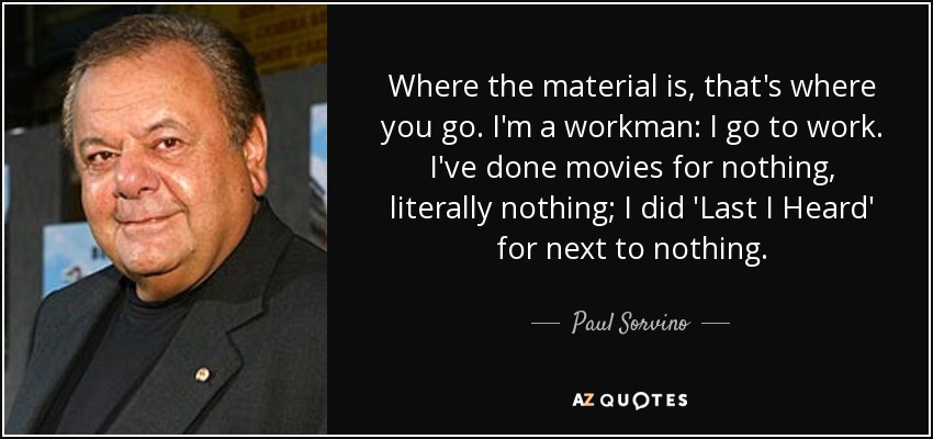 Where the material is, that's where you go. I'm a workman: I go to work. I've done movies for nothing, literally nothing; I did 'Last I Heard' for next to nothing. - Paul Sorvino