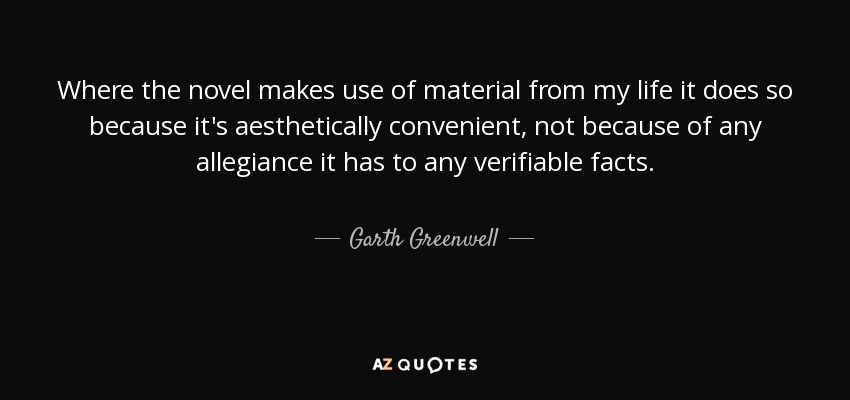 Where the novel makes use of material from my life it does so because it's aesthetically convenient, not because of any allegiance it has to any verifiable facts. - Garth Greenwell