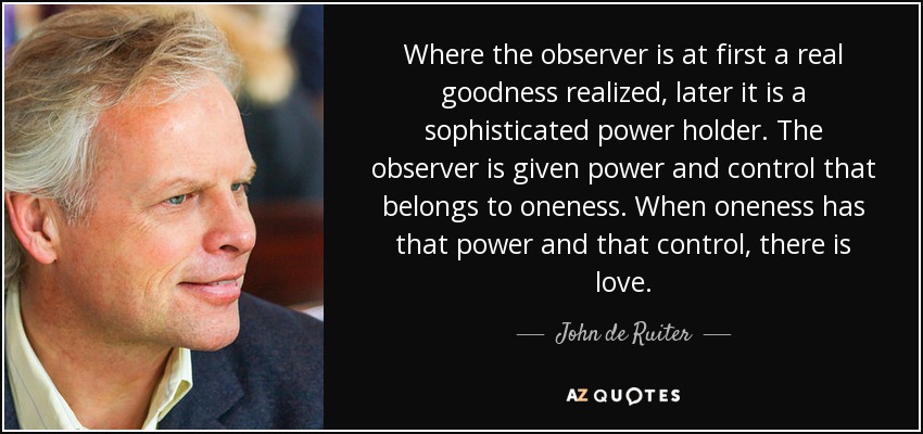 Where the observer is at first a real goodness realized, later it is a sophisticated power holder. The observer is given power and control that belongs to oneness. When oneness has that power and that control, there is love. - John de Ruiter