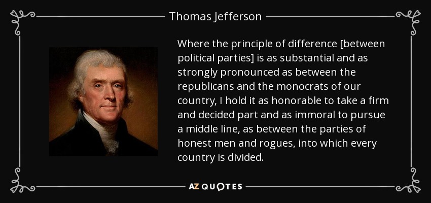 Where the principle of difference [between political parties] is as substantial and as strongly pronounced as between the republicans and the monocrats of our country, I hold it as honorable to take a firm and decided part and as immoral to pursue a middle line, as between the parties of honest men and rogues, into which every country is divided. - Thomas Jefferson