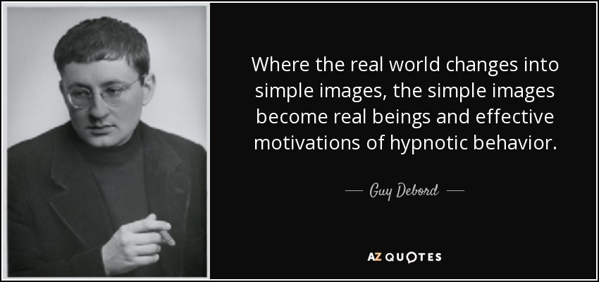 Where the real world changes into simple images, the simple images become real beings and effective motivations of hypnotic behavior. - Guy Debord