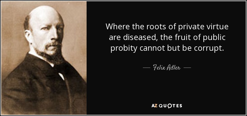 Where the roots of private virtue are diseased, the fruit of public probity cannot but be corrupt. - Felix Adler