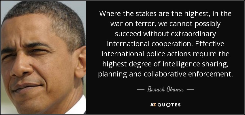 Where the stakes are the highest, in the war on terror, we cannot possibly succeed without extraordinary international cooperation. Effective international police actions require the highest degree of intelligence sharing, planning and collaborative enforcement. - Barack Obama