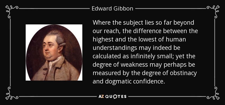 Where the subject lies so far beyond our reach, the difference between the highest and the lowest of human understandings may indeed be calculated as infinitely small; yet the degree of weakness may perhaps be measured by the degree of obstinacy and dogmatic confidence. - Edward Gibbon