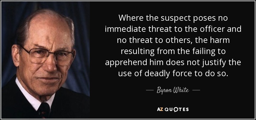 Where the suspect poses no immediate threat to the officer and no threat to others, the harm resulting from the failing to apprehend him does not justify the use of deadly force to do so. - Byron White