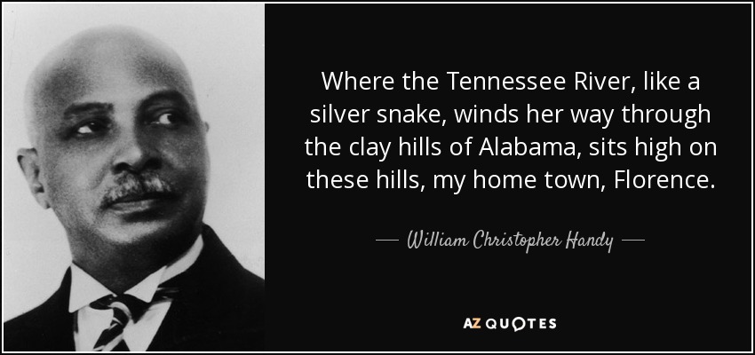 Where the Tennessee River, like a silver snake, winds her way through the clay hills of Alabama, sits high on these hills, my home town, Florence. - William Christopher Handy