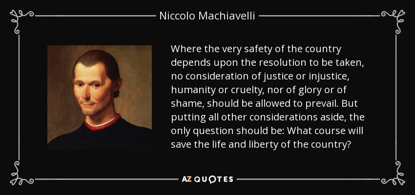 Where the very safety of the country depends upon the resolution to be taken, no consideration of justice or injustice, humanity or cruelty, nor of glory or of shame, should be allowed to prevail. But putting all other considerations aside, the only question should be: What course will save the life and liberty of the country? - Niccolo Machiavelli