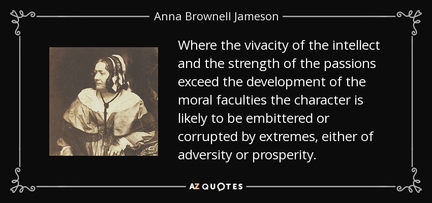 Where the vivacity of the intellect and the strength of the passions exceed the development of the moral faculties the character is likely to be embittered or corrupted by extremes, either of adversity or prosperity. - Anna Brownell Jameson