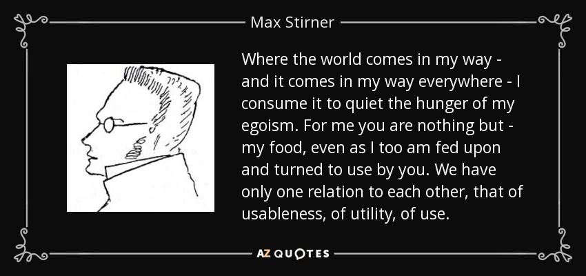 Where the world comes in my way - and it comes in my way everywhere - I consume it to quiet the hunger of my egoism. For me you are nothing but - my food, even as I too am fed upon and turned to use by you. We have only one relation to each other, that of usableness, of utility, of use. - Max Stirner
