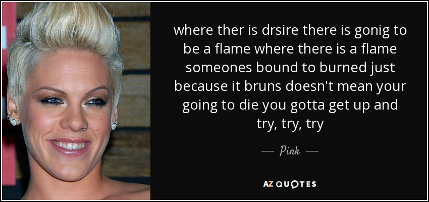 where ther is drsire there is gonig to be a flame where there is a flame someones bound to burned just because it bruns doesn't mean your going to die you gotta get up and try, try, try - Pink