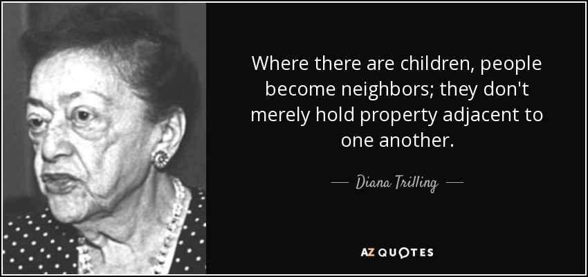 Where there are children, people become neighbors; they don't merely hold property adjacent to one another. - Diana Trilling