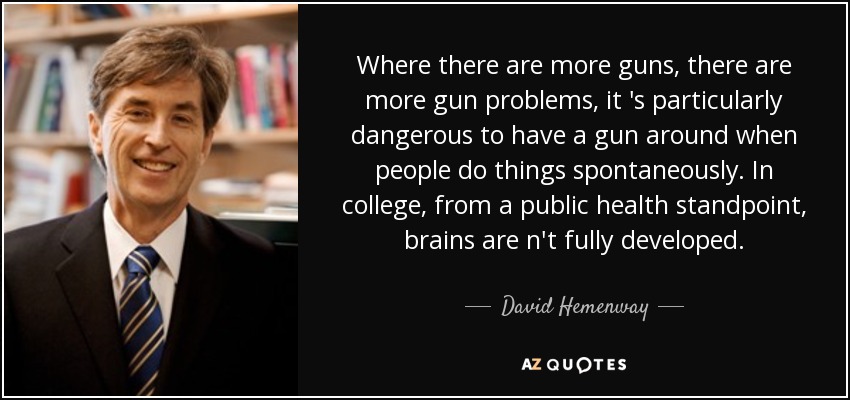 Where there are more guns, there are more gun problems, it 's particularly dangerous to have a gun around when people do things spontaneously. In college, from a public health standpoint, brains are n't fully developed. - David Hemenway