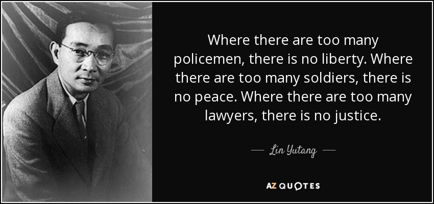 Where there are too many policemen, there is no liberty. Where there are too many soldiers, there is no peace. Where there are too many lawyers, there is no justice. - Lin Yutang