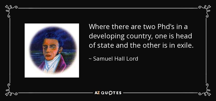 Where there are two Phd's in a developing country, one is head of state and the other is in exile. - Samuel Hall Lord