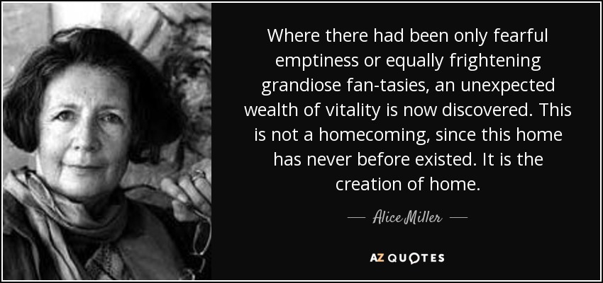 Where there had been only fearful emptiness or equally frightening grandiose fan­tasies, an unexpected wealth of vitality is now discovered. This is not a homecoming, since this home has never before existed. It is the creation of home. - Alice Miller