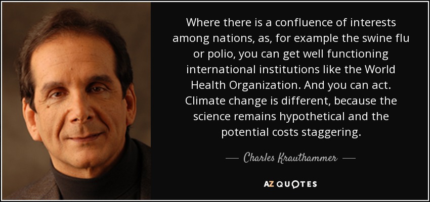 Where there is a confluence of interests among nations, as, for example the swine flu or polio, you can get well functioning international institutions like the World Health Organization. And you can act. Climate change is different, because the science remains hypothetical and the potential costs staggering. - Charles Krauthammer