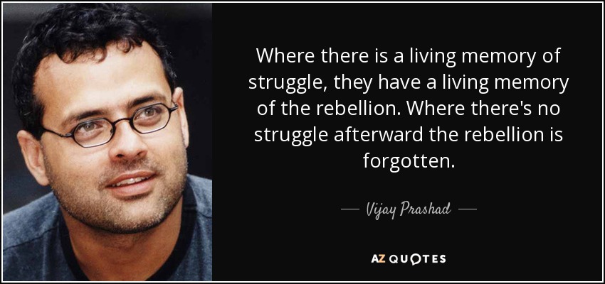 Where there is a living memory of struggle, they have a living memory of the rebellion. Where there's no struggle afterward the rebellion is forgotten. - Vijay Prashad