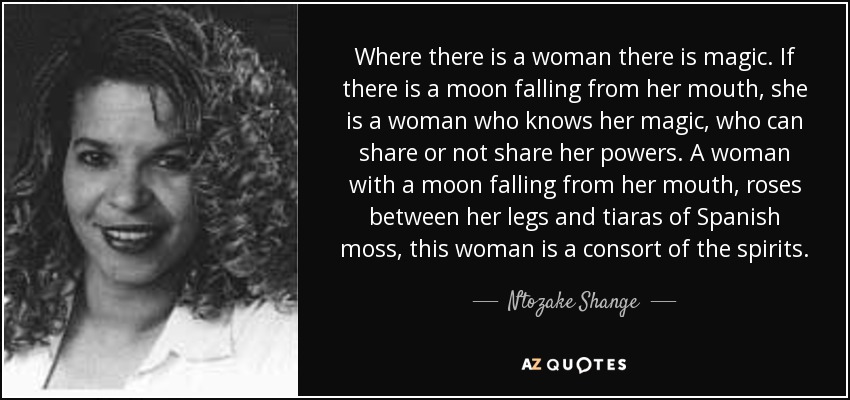 Where there is a woman there is magic. If there is a moon falling from her mouth, she is a woman who knows her magic, who can share or not share her powers. A woman with a moon falling from her mouth, roses between her legs and tiaras of Spanish moss, this woman is a consort of the spirits. - Ntozake Shange