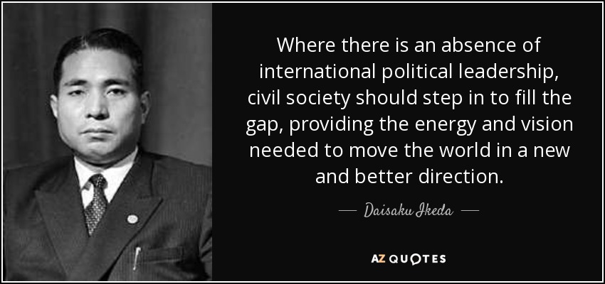 Where there is an absence of international political leadership, civil society should step in to fill the gap, providing the energy and vision needed to move the world in a new and better direction. - Daisaku Ikeda