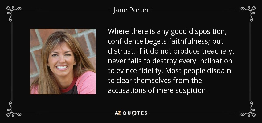 Where there is any good disposition, confidence begets faithfulness; but distrust, if it do not produce treachery; never fails to destroy every inclination to evince fidelity. Most people disdain to clear themselves from the accusations of mere suspicion. - Jane Porter