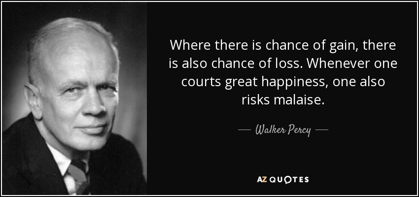 Where there is chance of gain, there is also chance of loss. Whenever one courts great happiness, one also risks malaise. - Walker Percy