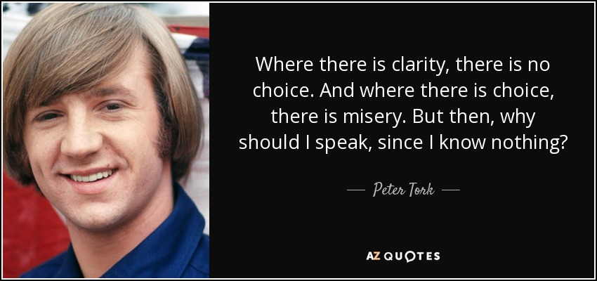 Where there is clarity, there is no choice. And where there is choice, there is misery. But then, why should I speak, since I know nothing? - Peter Tork