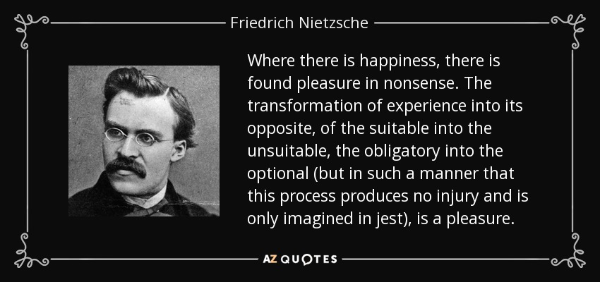 Where there is happiness, there is found pleasure in nonsense. The transformation of experience into its opposite, of the suitable into the unsuitable, the obligatory into the optional (but in such a manner that this process produces no injury and is only imagined in jest), is a pleasure. - Friedrich Nietzsche