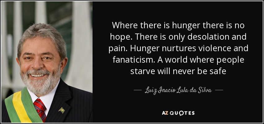 Where there is hunger there is no hope. There is only desolation and pain. Hunger nurtures violence and fanaticism. A world where people starve will never be safe - Luiz Inacio Lula da Silva