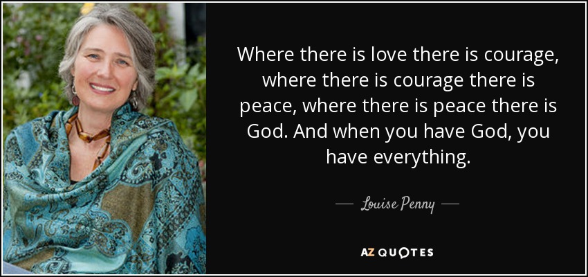 Where there is love there is courage, where there is courage there is peace, where there is peace there is God. And when you have God, you have everything. - Louise Penny