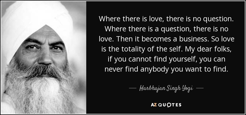 Where there is love, there is no question. Where there is a question, there is no love. Then it becomes a business. So love is the totality of the self. My dear folks, if you cannot find yourself, you can never find anybody you want to find. - Harbhajan Singh Yogi