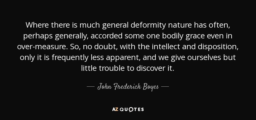 Where there is much general deformity nature has often, perhaps generally, accorded some one bodily grace even in over-measure. So, no doubt, with the intellect and disposition, only it is frequently less apparent, and we give ourselves but little trouble to discover it. - John Frederick Boyes