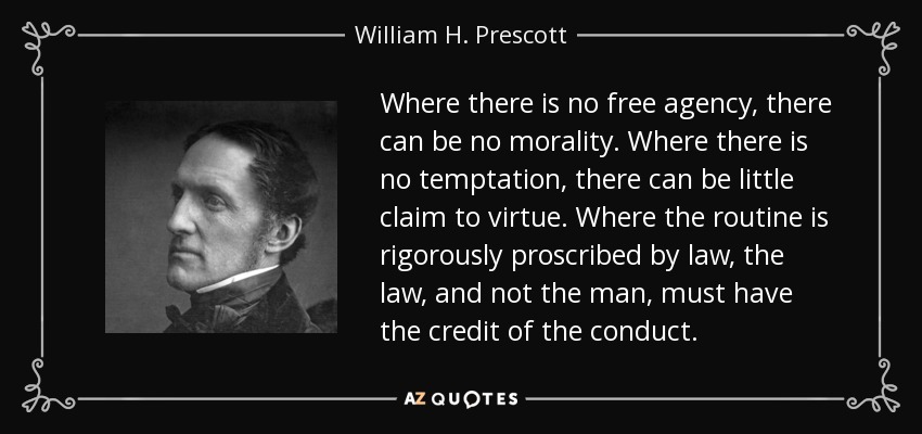 Where there is no free agency, there can be no morality. Where there is no temptation, there can be little claim to virtue. Where the routine is rigorously proscribed by law, the law, and not the man, must have the credit of the conduct. - William H. Prescott