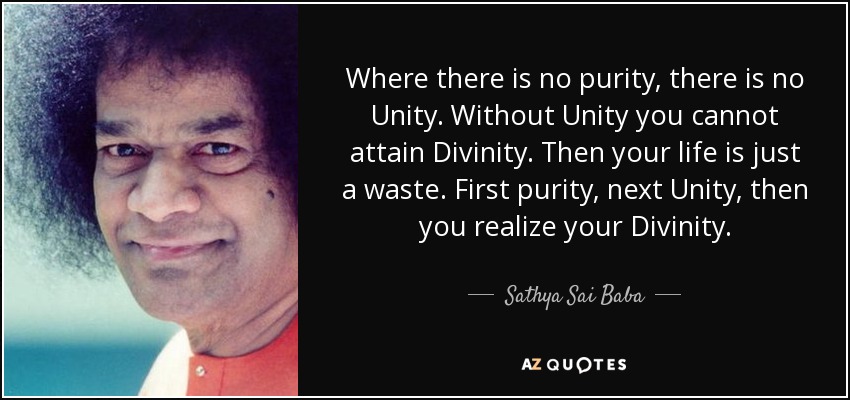 Where there is no purity, there is no Unity. Without Unity you cannot attain Divinity. Then your life is just a waste. First purity, next Unity, then you realize your Divinity. - Sathya Sai Baba