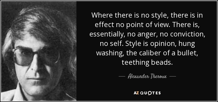 Where there is no style, there is in effect no point of view. There is, essentially, no anger, no conviction, no self. Style is opinion, hung washing, the caliber of a bullet, teething beads. - Alexander Theroux