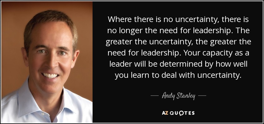 Where there is no uncertainty, there is no longer the need for leadership. The greater the uncertainty, the greater the need for leadership. Your capacity as a leader will be determined by how well you learn to deal with uncertainty. - Andy Stanley
