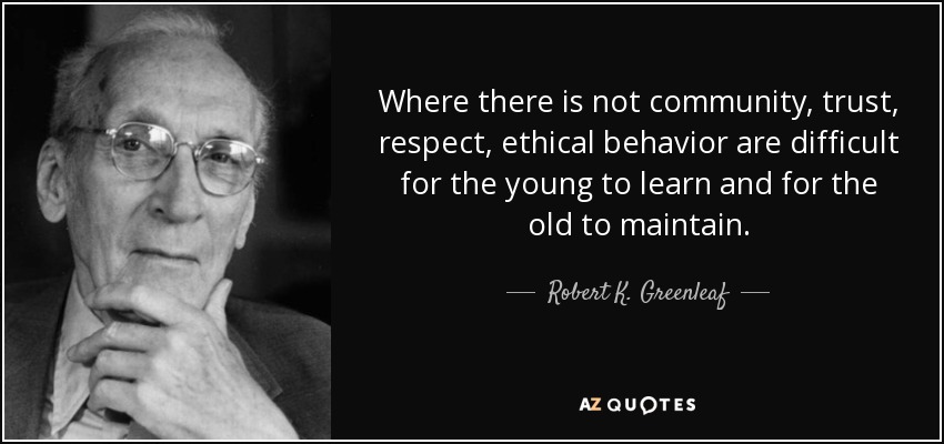 Where there is not community, trust, respect, ethical behavior are difficult for the young to learn and for the old to maintain. - Robert K. Greenleaf