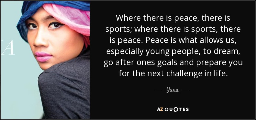 Where there is peace, there is sports; where there is sports, there is peace. Peace is what allows us, especially young people, to dream, go after ones goals and prepare you for the next challenge in life. - Yuna
