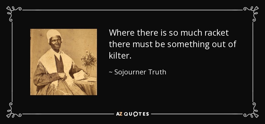 Where there is so much racket there must be something out of kilter. - Sojourner Truth