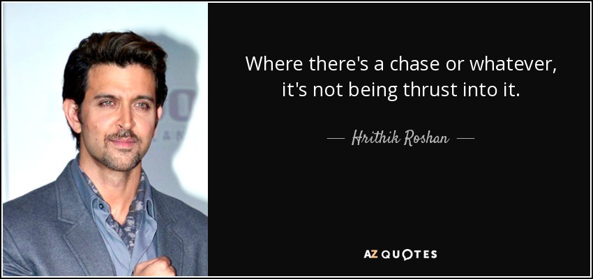 Where there's a chase or whatever, it's not being thrust into it. - Hrithik Roshan