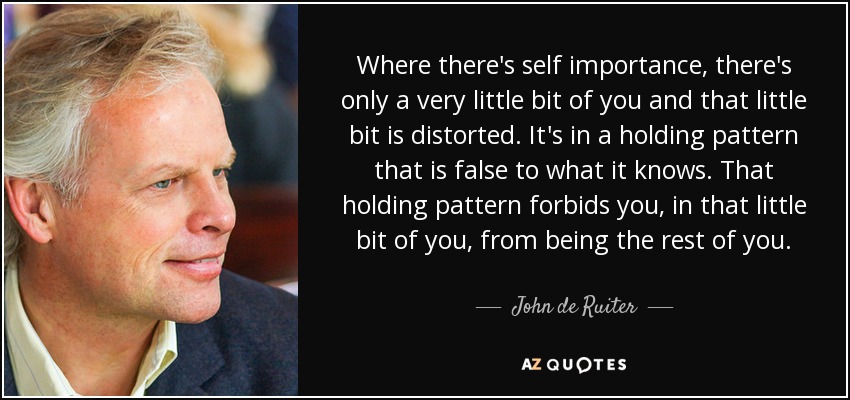 Where there's self importance, there's only a very little bit of you and that little bit is distorted. It's in a holding pattern that is false to what it knows. That holding pattern forbids you, in that little bit of you, from being the rest of you. - John de Ruiter
