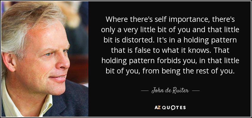 Where there's self importance, there's only a very little bit of you and that little bit is distorted. It's in a holding pattern that is false to what it knows. That holding pattern forbids you, in that little bit of you, from being the rest of you. - John de Ruiter