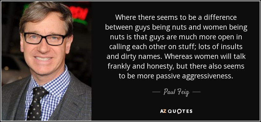 Where there seems to be a difference between guys being nuts and women being nuts is that guys are much more open in calling each other on stuff; lots of insults and dirty names. Whereas women will talk frankly and honesty, but there also seems to be more passive aggressiveness. - Paul Feig
