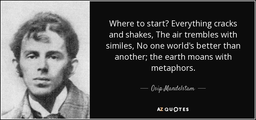 Where to start? Everything cracks and shakes, The air trembles with similes, No one world's better than another; the earth moans with metaphors. - Osip Mandelstam