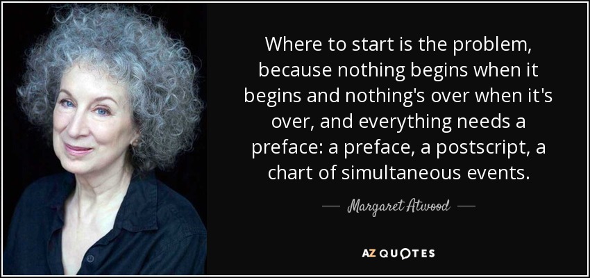 Where to start is the problem, because nothing begins when it begins and nothing's over when it's over, and everything needs a preface: a preface, a postscript, a chart of simultaneous events. - Margaret Atwood