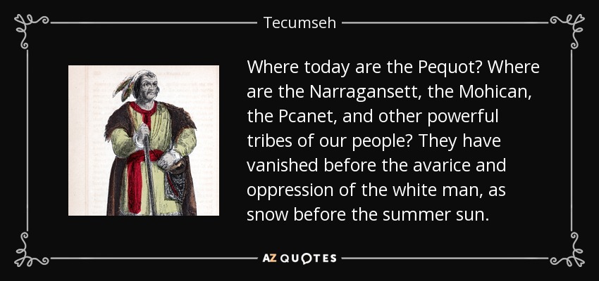 Where today are the Pequot? Where are the Narragansett, the Mohican, the Pcanet, and other powerful tribes of our people? They have vanished before the avarice and oppression of the white man, as snow before the summer sun. - Tecumseh